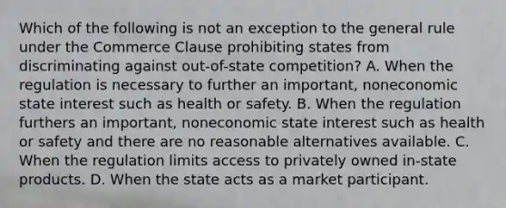 Which of the following is not an exception to the general rule under the Commerce Clause prohibiting states from discriminating against out-of-state competition? A. When the regulation is necessary to further an important, noneconomic state interest such as health or safety. B. When the regulation furthers an important, noneconomic state interest such as health or safety and there are no reasonable alternatives available. C. When the regulation limits access to privately owned in-state products. D. When the state acts as a market participant.