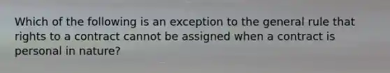 Which of the following is an exception to the general rule that rights to a contract cannot be assigned when a contract is personal in nature?