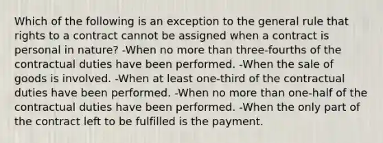 Which of the following is an exception to the general rule that rights to a contract cannot be assigned when a contract is personal in nature? -When no more than three-fourths of the contractual duties have been performed. -When the sale of goods is involved. -When at least one-third of the contractual duties have been performed. -When no more than one-half of the contractual duties have been performed. -When the only part of the contract left to be fulfilled is the payment.