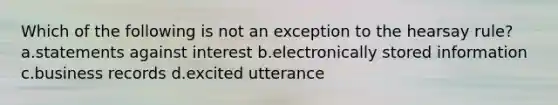 Which of the following is not an exception to the hearsay rule? a.statements against interest b.electronically stored information c.business records d.excited utterance