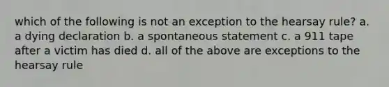 which of the following is not an exception to the hearsay rule? a. a dying declaration b. a spontaneous statement c. a 911 tape after a victim has died d. all of the above are exceptions to the hearsay rule