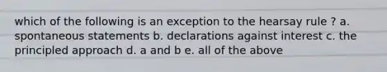 which of the following is an exception to the hearsay rule ? a. spontaneous statements b. declarations against interest c. the principled approach d. a and b e. all of the above