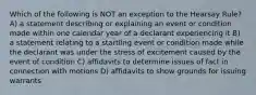 Which of the following is NOT an exception to the Hearsay Rule? A) a statement describing or explaining an event or condition made within one calendar year of a declarant experiencing it B) a statement relating to a startling event or condition made while the declarant was under the stress of excitement caused by the event of condition C) affidavits to determine issues of fact in connection with motions D) affidavits to show grounds for issuing warrants