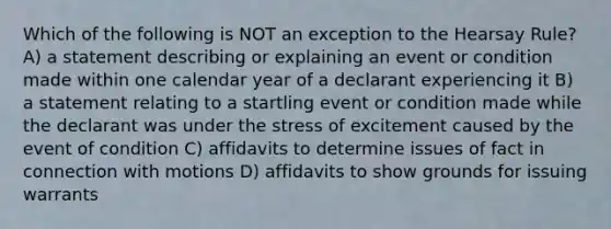 Which of the following is NOT an exception to the Hearsay Rule? A) a statement describing or explaining an event or condition made within one calendar year of a declarant experiencing it B) a statement relating to a startling event or condition made while the declarant was under the stress of excitement caused by the event of condition C) affidavits to determine issues of fact in connection with motions D) affidavits to show grounds for issuing warrants