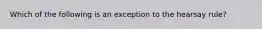 Which of the following is an exception to the hearsay rule?