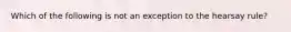 Which of the following is not an exception to the hearsay rule?