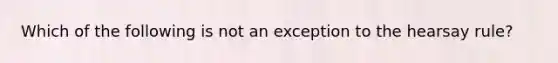 Which of the following is not an exception to the hearsay rule?