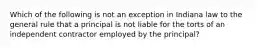 Which of the following is not an exception in Indiana law to the general rule that a principal is not liable for the torts of an independent contractor employed by the principal?