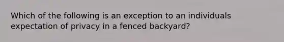 Which of the following is an exception to an individuals expectation of privacy in a fenced backyard?