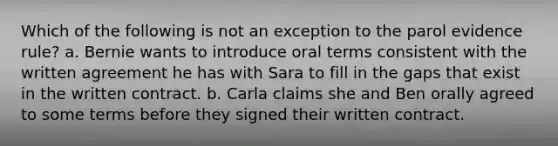 Which of the following is not an exception to the parol evidence rule? a. Bernie wants to introduce oral terms consistent with the written agreement he has with Sara to fill in the gaps that exist in the written contract. b. Carla claims she and Ben orally agreed to some terms before they signed their written contract.