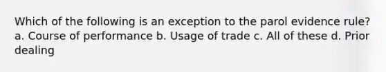 Which of the following is an exception to the parol evidence rule? a. Course of performance b. Usage of trade c. All of these d. Prior dealing