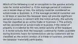 Which of the following is not an exception to the passive activity rules for rental activities? a. If the average period of customer use is seven days or less, the activity could be considered an active trade or business. b. If the average period of customer use is 30 days or less but the taxpayer does not provide significant personal services in concert with the rental activity, the activity may be classified as an active trade or business. c The activity will be considered an active trade or business if the rental of property is incidental to the non-rental activity of the taxpayer. d. A rental activity that the taxpayer customarily makes available during business hours for nonexclusive use by customers will be classified as the active conduct of a trade or business, provided the taxpayer materially participates.