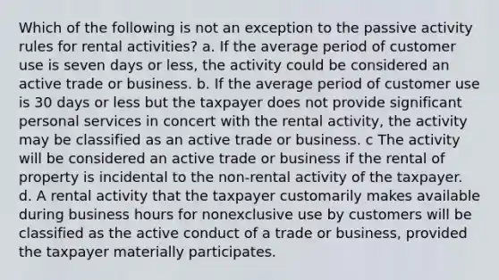 Which of the following is not an exception to the passive activity rules for rental activities? a. If the average period of customer use is seven days or less, the activity could be considered an active trade or business. b. If the average period of customer use is 30 days or less but the taxpayer does not provide significant personal services in concert with the rental activity, the activity may be classified as an active trade or business. c The activity will be considered an active trade or business if the rental of property is incidental to the non-rental activity of the taxpayer. d. A rental activity that the taxpayer customarily makes available during business hours for nonexclusive use by customers will be classified as the active conduct of a trade or business, provided the taxpayer materially participates.