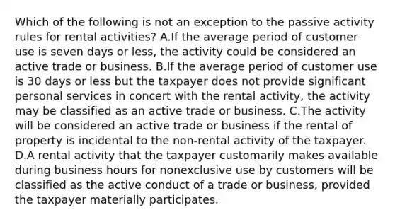 Which of the following is not an exception to the passive activity rules for rental activities? A.If the average period of customer use is seven days or less, the activity could be considered an active trade or business. B.If the average period of customer use is 30 days or less but the taxpayer does not provide significant personal services in concert with the rental activity, the activity may be classified as an active trade or business. C.The activity will be considered an active trade or business if the rental of property is incidental to the non-rental activity of the taxpayer. D.A rental activity that the taxpayer customarily makes available during business hours for nonexclusive use by customers will be classified as the active conduct of a trade or business, provided the taxpayer materially participates.