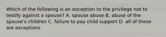 Which of the following is an exception to the privilege not to testify against a spouse? A. spouse abuse B. abuse of the spouse's children C. failure to pay child support D. all of these are exceptions