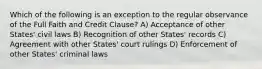 Which of the following is an exception to the regular observance of the Full Faith and Credit Clause? A) Acceptance of other States' civil laws B) Recognition of other States' records C) Agreement with other States' court rulings D) Enforcement of other States' criminal laws