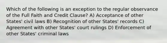 Which of the following is an exception to the regular observance of the Full Faith and Credit Clause? A) Acceptance of other States' civil laws B) Recognition of other States' records C) Agreement with other States' court rulings D) Enforcement of other States' criminal laws