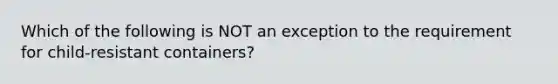 Which of the following is NOT an exception to the requirement for child-resistant containers?