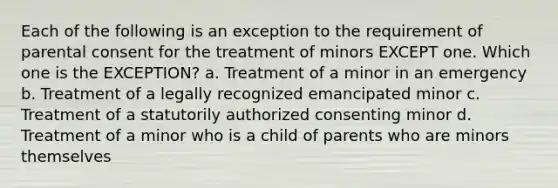 Each of the following is an exception to the requirement of parental consent for the treatment of minors EXCEPT one. Which one is the EXCEPTION? a. Treatment of a minor in an emergency b. Treatment of a legally recognized emancipated minor c. Treatment of a statutorily authorized consenting minor d. Treatment of a minor who is a child of parents who are minors themselves