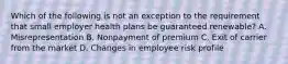 Which of the following is not an exception to the requirement that small employer health plans be guaranteed renewable? A. Misrepresentation B. Nonpayment of premium C. Exit of carrier from the market D. Changes in employee risk profile