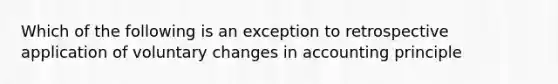 Which of the following is an exception to retrospective application of voluntary changes in accounting principle