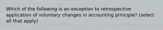 Which of the following is an exception to retrospective application of voluntary changes in accounting principle? (select all that apply)