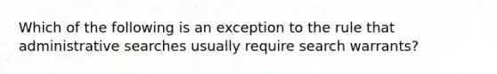 Which of the following is an exception to the rule that administrative searches usually require search warrants?