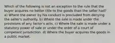 Which of the following is not an exception to the rule that the buyer acquires no better title to the goods than the seller had? a) Where the owner by his conduct is precluded from denying the seller's authority. b) Where the sale is made under the provisions of any factor's acts. c) Where the sale is made under a statutory power of sale or under the order of a court of competent jurisdiction. d) Where the buyer acquires the goods in a public market.