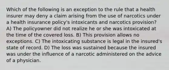 Which of the following is an exception to the rule that a health insurer may deny a claim arising from the use of narcotics under a health insurance policy's intoxicants and narcotics provision? A) The policyowner did not realize he or she was intoxicated at the time of the covered loss. B) This provision allows no exceptions. C) The intoxicating substance is legal in the insured's state of record. D) The loss was sustained because the insured was under the influence of a narcotic administered on the advice of a physician.