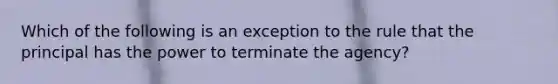 Which of the following is an exception to the rule that the principal has the power to terminate the agency?