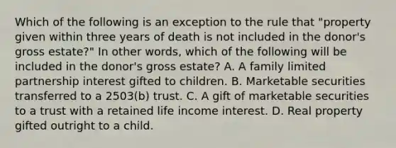 Which of the following is an exception to the rule that "property given within three years of death is not included in the donor's gross estate?" In other words, which of the following will be included in the donor's gross estate? A. A family limited partnership interest gifted to children. B. Marketable securities transferred to a 2503(b) trust. C. A gift of marketable securities to a trust with a retained life income interest. D. Real property gifted outright to a child.