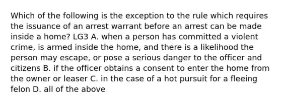 Which of the following is the exception to the rule which requires the issuance of an arrest warrant before an arrest can be made inside a home? LG3 A. when a person has committed a violent crime, is armed inside the home, and there is a likelihood the person may escape, or pose a serious danger to the officer and citizens B. if the officer obtains a consent to enter the home from the owner or leaser C. in the case of a hot pursuit for a fleeing felon D. all of the above