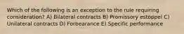 Which of the following is an exception to the rule requiring consideration? A) Bilateral contracts B) Promissory estoppel C) Unilateral contracts D) Forbearance E) Specific performance