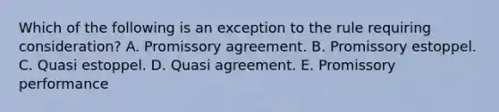 Which of the following is an exception to the rule requiring consideration? A. Promissory agreement. B. Promissory estoppel. C. Quasi estoppel. D. Quasi agreement. E. Promissory performance