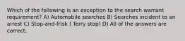 Which of the following is an exception to the search warrant requirement? A) Automobile searches B) Searches incident to an arrest C) Stop-and-frisk ( Terry stop) D) All of the answers are correct.