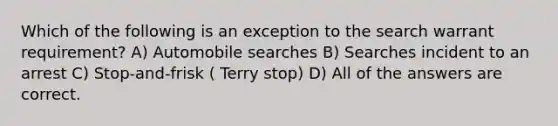 Which of the following is an exception to the search warrant requirement? A) Automobile searches B) Searches incident to an arrest C) Stop-and-frisk ( Terry stop) D) All of the answers are correct.