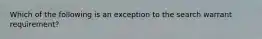 Which of the following is an exception to the search warrant requirement?