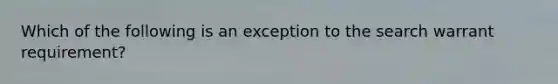 Which of the following is an exception to the search warrant requirement?