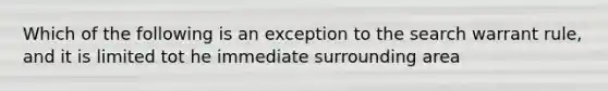 Which of the following is an exception to the search warrant rule, and it is limited tot he immediate surrounding area