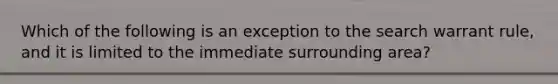 Which of the following is an exception to the search warrant rule, and it is limited to the immediate surrounding area?