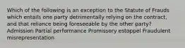 Which of the following is an exception to the Statute of Frauds which entails one party detrimentally relying on the contract, and that reliance being foreseeable by the other party? Admission Partial performance Promissory estoppel Fraudulent misrepresentation