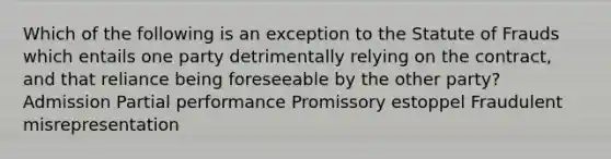 Which of the following is an exception to the Statute of Frauds which entails one party detrimentally relying on the contract, and that reliance being foreseeable by the other party? Admission Partial performance Promissory estoppel Fraudulent misrepresentation