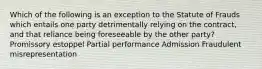 Which of the following is an exception to the Statute of Frauds which entails one party detrimentally relying on the contract, and that reliance being foreseeable by the other party? Promissory estoppel Partial performance Admission Fraudulent misrepresentation