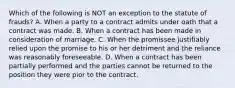 Which of the following is NOT an exception to the statute of frauds? A. When a party to a contract admits under oath that a contract was made. B. When a contract has been made in consideration of marriage. C. When the promissee justifiably relied upon the promise to his or her detriment and the reliance was reasonably foreseeable. D. When a contract has been partially performed and the parties cannot be returned to the position they were pior to the contract.