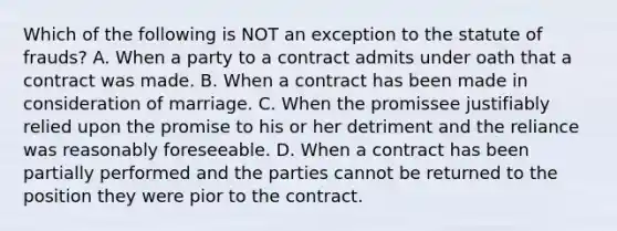 Which of the following is NOT an exception to the statute of frauds? A. When a party to a contract admits under oath that a contract was made. B. When a contract has been made in consideration of marriage. C. When the promissee justifiably relied upon the promise to his or her detriment and the reliance was reasonably foreseeable. D. When a contract has been partially performed and the parties cannot be returned to the position they were pior to the contract.