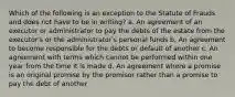 Which of the following is an exception to the Statute of Frauds and does not have to be in writing? a. An agreement of an executor or administrator to pay the debts of the estate from the executor's or the administrator's personal funds b. An agreement to become responsible for the debts or default of another c. An agreement with terms which cannot be performed within one year from the time it is made d. An agreement where a promise is an original promise by the promisor rather than a promise to pay the debt of another