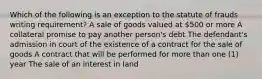 Which of the following is an exception to the statute of frauds writing requirement? A sale of goods valued at 500 or more A collateral promise to pay another person's debt The defendant's admission in court of the existence of a contract for the sale of goods A contract that will be performed for more than one (1) year The sale of an interest in land