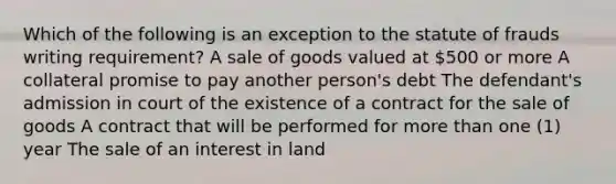 Which of the following is an exception to the statute of frauds writing requirement? A sale of goods valued at 500 or more A collateral promise to pay another person's debt The defendant's admission in court of the existence of a contract for the sale of goods A contract that will be performed for more than one (1) year The sale of an interest in land