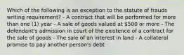 Which of the following is an exception to the statute of frauds writing requirement? - A contract that will be performed for more than one (1) year - A sale of goods valued at 500 or more - The defendant's admission in court of the existence of a contract for the sale of goods - The sale of an interest in land - A collateral promise to pay another person's debt