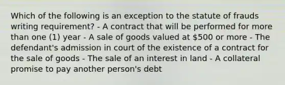 Which of the following is an exception to the statute of frauds writing requirement? - A contract that will be performed for more than one (1) year - A sale of goods valued at 500 or more - The defendant's admission in court of the existence of a contract for the sale of goods - The sale of an interest in land - A collateral promise to pay another person's debt